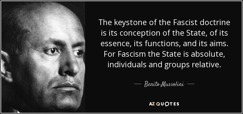 The keystone of the Fascist doctrine is its conception of the State, of its essence, its functions, and its aims. For Fascism the State is absolute, individuals and groups relative. - Benito Mussolini