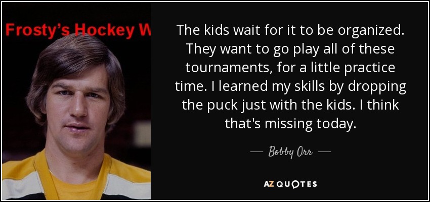 The kids wait for it to be organized. They want to go play all of these tournaments, for a little practice time. I learned my skills by dropping the puck just with the kids. I think that's missing today. - Bobby Orr