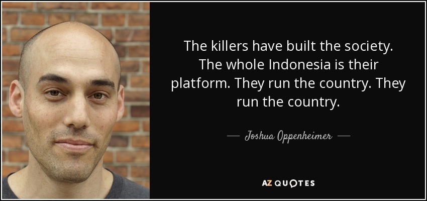 The killers have built the society. The whole Indonesia is their platform. They run the country. They run the country. - Joshua Oppenheimer