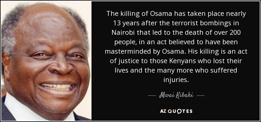 The killing of Osama has taken place nearly 13 years after the terrorist bombings in Nairobi that led to the death of over 200 people, in an act believed to have been masterminded by Osama. His killing is an act of justice to those Kenyans who lost their lives and the many more who suffered injuries. - Mwai Kibaki