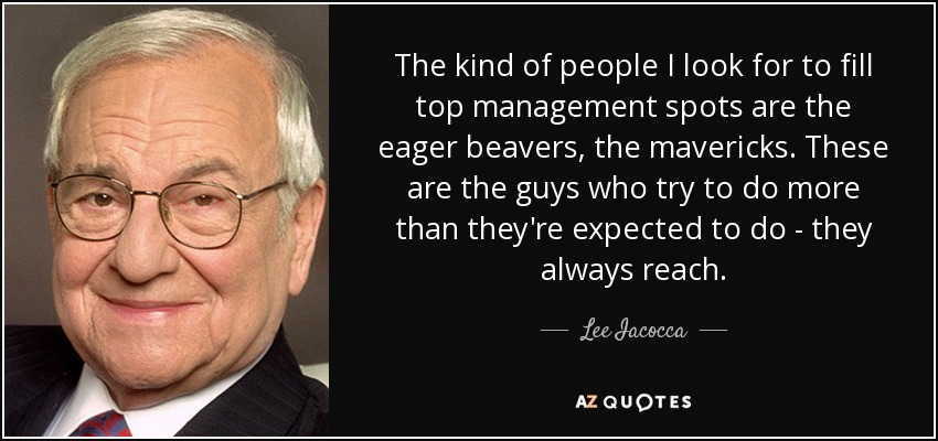 The kind of people I look for to fill top management spots are the eager beavers, the mavericks. These are the guys who try to do more than they're expected to do - they always reach. - Lee Iacocca