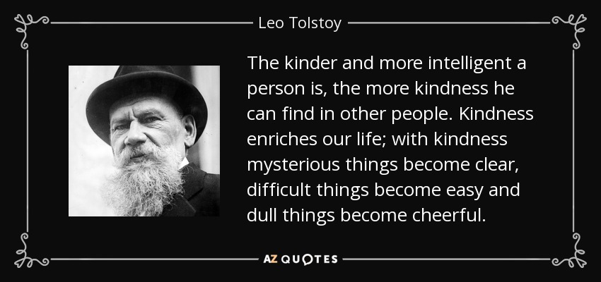 The kinder and more intelligent a person is, the more kindness he can find in other people. Kindness enriches our life; with kindness mysterious things become clear, difficult things become easy and dull things become cheerful. - Leo Tolstoy