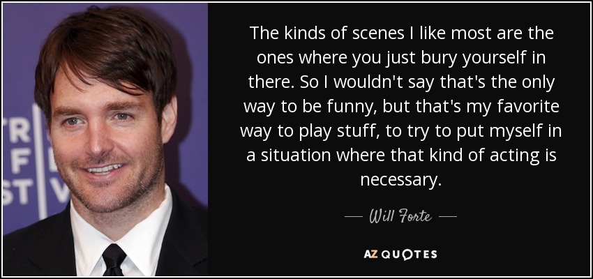 The kinds of scenes I like most are the ones where you just bury yourself in there. So I wouldn't say that's the only way to be funny, but that's my favorite way to play stuff, to try to put myself in a situation where that kind of acting is necessary. - Will Forte