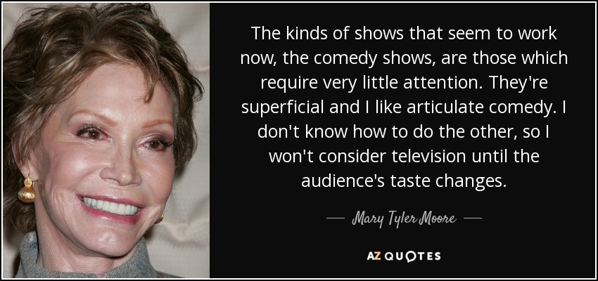 The kinds of shows that seem to work now, the comedy shows, are those which require very little attention. They're superficial and I like articulate comedy. I don't know how to do the other, so I won't consider television until the audience's taste changes. - Mary Tyler Moore