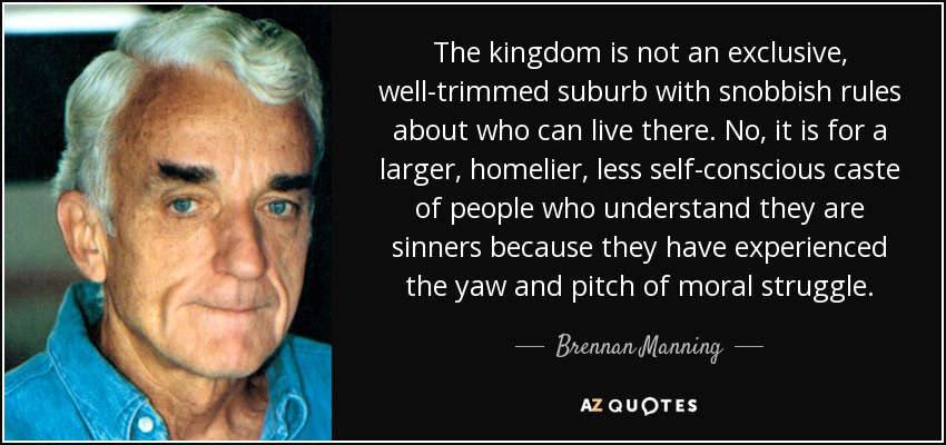 The kingdom is not an exclusive, well-trimmed suburb with snobbish rules about who can live there. No, it is for a larger, homelier, less self-conscious caste of people who understand they are sinners because they have experienced the yaw and pitch of moral struggle. - Brennan Manning