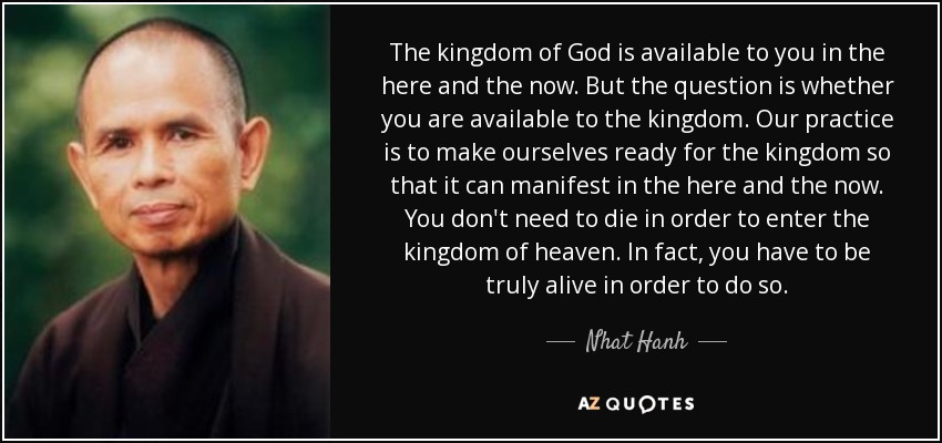 The kingdom of God is available to you in the here and the now. But the question is whether you are available to the kingdom. Our practice is to make ourselves ready for the kingdom so that it can manifest in the here and the now. You don't need to die in order to enter the kingdom of heaven. In fact, you have to be truly alive in order to do so. - Nhat Hanh