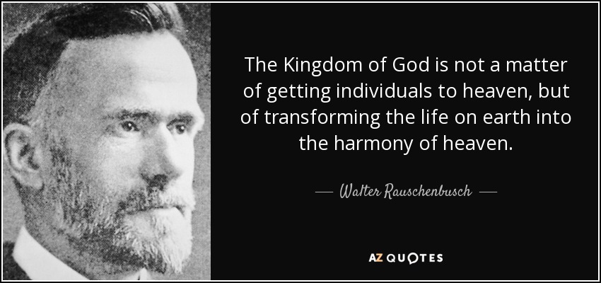 The Kingdom of God is not a matter of getting individuals to heaven, but of transforming the life on earth into the harmony of heaven. - Walter Rauschenbusch