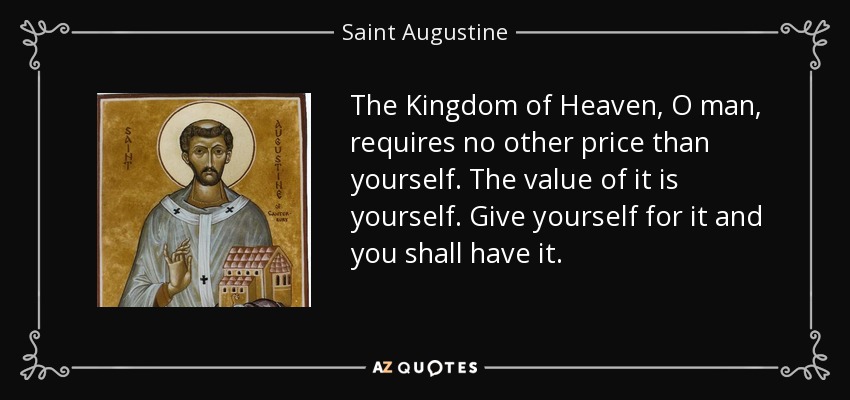The Kingdom of Heaven, O man, requires no other price than yourself. The value of it is yourself. Give yourself for it and you shall have it. - Saint Augustine