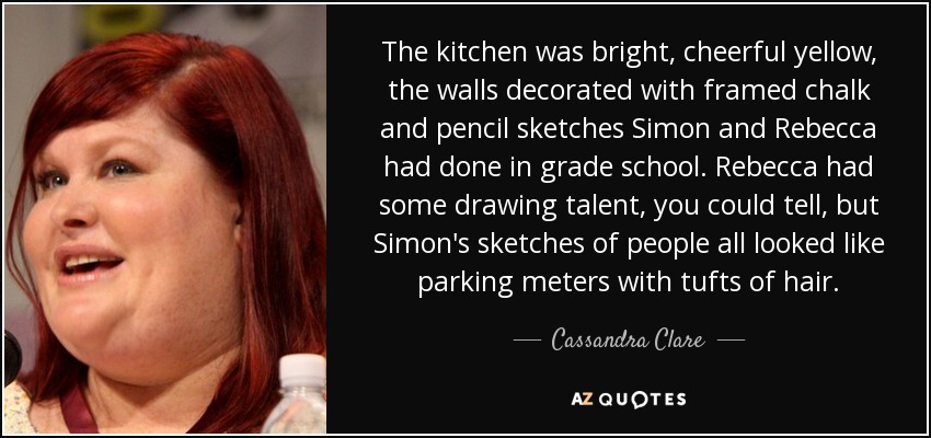 The kitchen was bright, cheerful yellow, the walls decorated with framed chalk and pencil sketches Simon and Rebecca had done in grade school. Rebecca had some drawing talent, you could tell, but Simon's sketches of people all looked like parking meters with tufts of hair. - Cassandra Clare