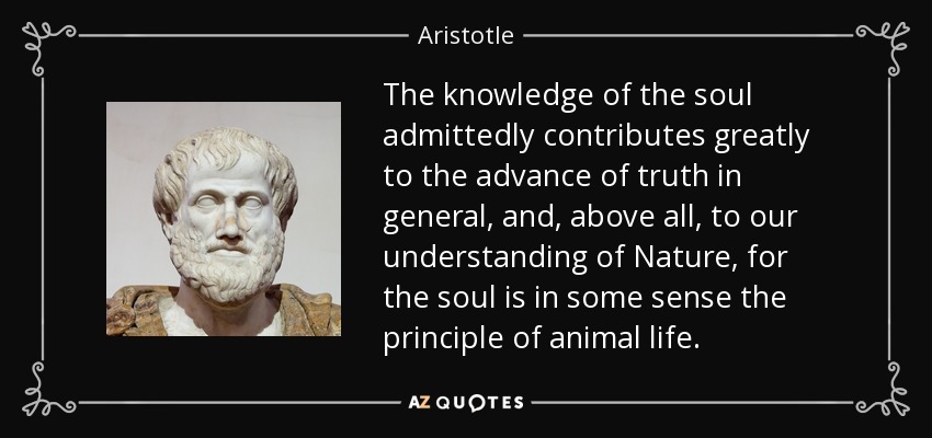 The knowledge of the soul admittedly contributes greatly to the advance of truth in general, and, above all, to our understanding of Nature, for the soul is in some sense the principle of animal life. - Aristotle