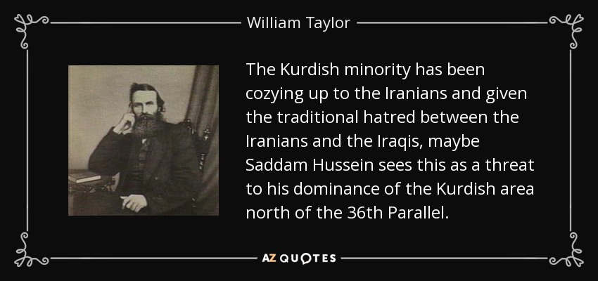 The Kurdish minority has been cozying up to the Iranians and given the traditional hatred between the Iranians and the Iraqis, maybe Saddam Hussein sees this as a threat to his dominance of the Kurdish area north of the 36th Parallel. - William Taylor