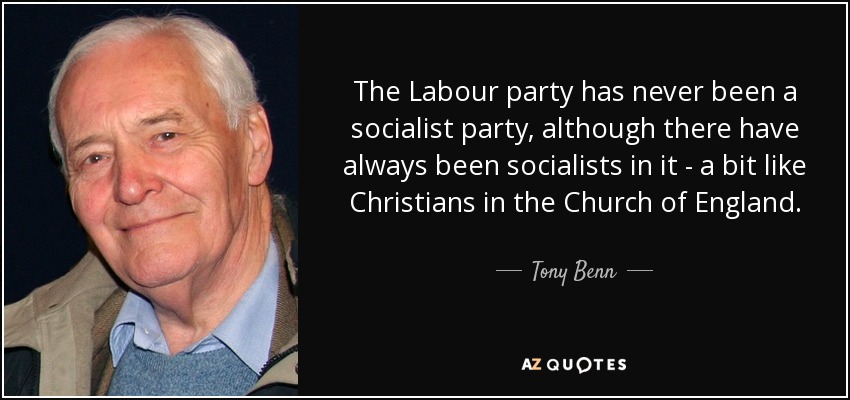 The Labour party has never been a socialist party, although there have always been socialists in it - a bit like Christians in the Church of England. - Tony Benn