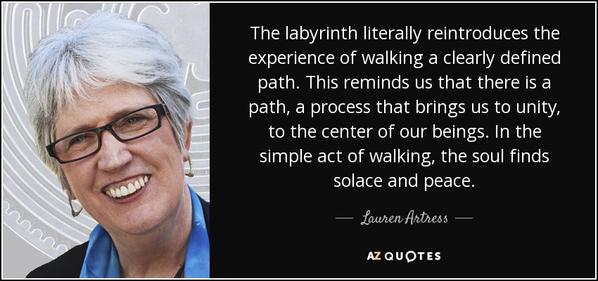 The labyrinth literally reintroduces the experience of walking a clearly defined path. This reminds us that there is a path, a process that brings us to unity, to the center of our beings. In the simple act of walking, the soul finds solace and peace. - Lauren Artress