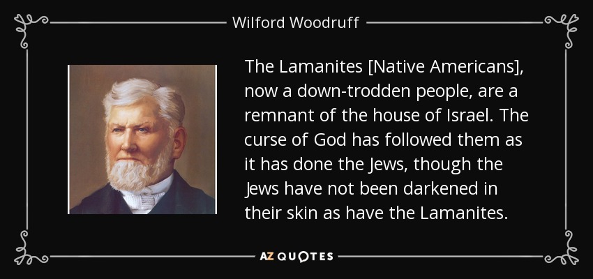 The Lamanites [Native Americans], now a down-trodden people, are a remnant of the house of Israel. The curse of God has followed them as it has done the Jews, though the Jews have not been darkened in their skin as have the Lamanites. - Wilford Woodruff