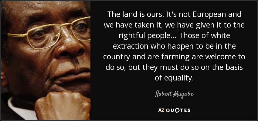 The land is ours. It's not European and we have taken it, we have given it to the rightful people... Those of white extraction who happen to be in the country and are farming are welcome to do so, but they must do so on the basis of equality. - Robert Mugabe