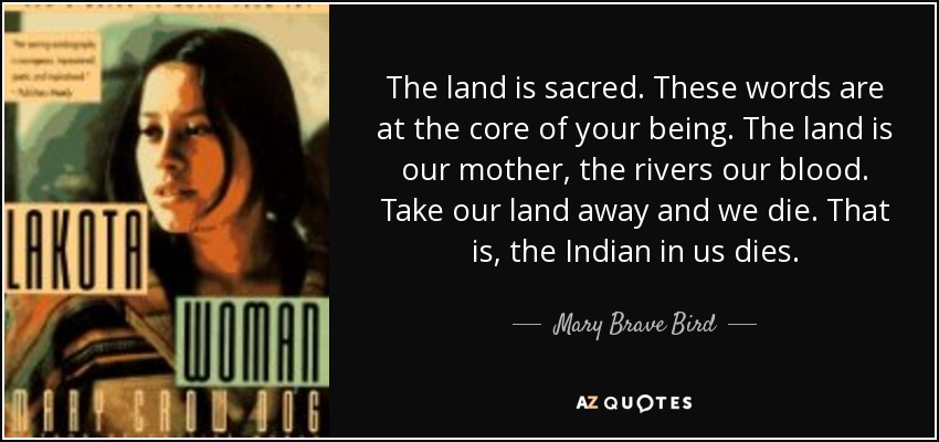 The land is sacred. These words are at the core of your being. The land is our mother, the rivers our blood. Take our land away and we die. That is, the Indian in us dies. - Mary Brave Bird