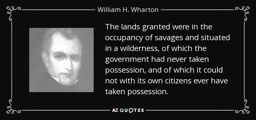 The lands granted were in the occupancy of savages and situated in a wilderness, of which the government had never taken possession, and of which it could not with its own citizens ever have taken possession. - William H. Wharton