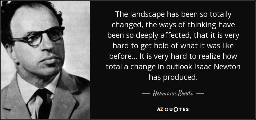 The landscape has been so totally changed, the ways of thinking have been so deeply affected, that it is very hard to get hold of what it was like before… It is very hard to realize how total a change in outlook Isaac Newton has produced. - Hermann Bondi