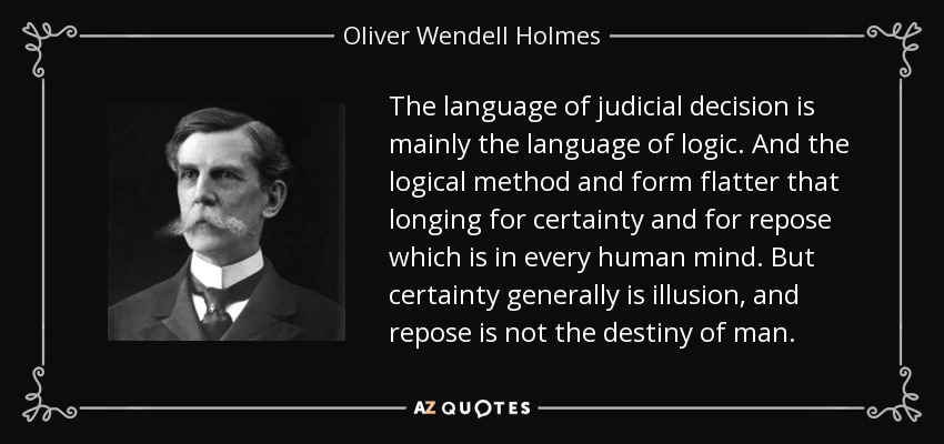 The language of judicial decision is mainly the language of logic. And the logical method and form flatter that longing for certainty and for repose which is in every human mind. But certainty generally is illusion, and repose is not the destiny of man. - Oliver Wendell Holmes, Jr.