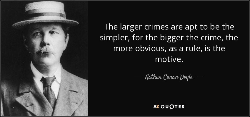 The larger crimes are apt to be the simpler, for the bigger the crime, the more obvious, as a rule, is the motive. - Arthur Conan Doyle