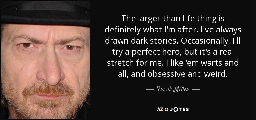 The larger-than-life thing is definitely what I'm after. I've always drawn dark stories. Occasionally, I'll try a perfect hero, but it's a real stretch for me. I like 'em warts and all, and obsessive and weird. - Frank Miller