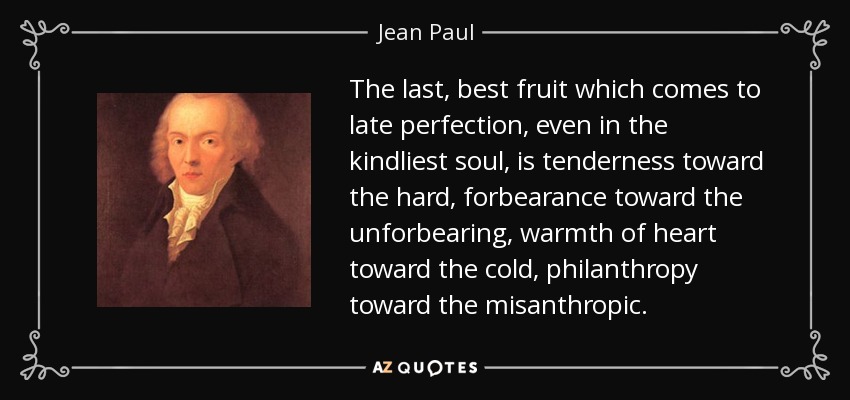 The last, best fruit which comes to late perfection, even in the kindliest soul, is tenderness toward the hard, forbearance toward the unforbearing, warmth of heart toward the cold, philanthropy toward the misanthropic. - Jean Paul