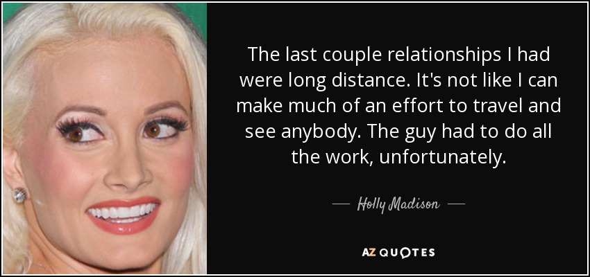 The last couple relationships I had were long distance. It's not like I can make much of an effort to travel and see anybody. The guy had to do all the work, unfortunately. - Holly Madison