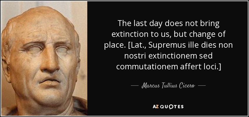 The last day does not bring extinction to us, but change of place. [Lat., Supremus ille dies non nostri extinctionem sed commutationem affert loci.] - Marcus Tullius Cicero