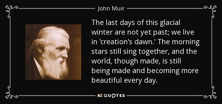 The last days of this glacial winter are not yet past; we live in 'creation's dawn.' The morning stars still sing together, and the world, though made, is still being made and becoming more beautiful every day. - John Muir