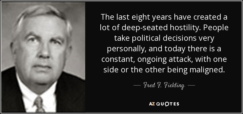 The last eight years have created a lot of deep-seated hostility. People take political decisions very personally, and today there is a constant, ongoing attack, with one side or the other being maligned. - Fred F. Fielding