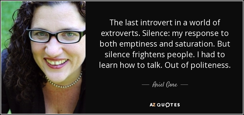 The last introvert in a world of extroverts. Silence: my response to both emptiness and saturation. But silence frightens people. I had to learn how to talk. Out of politeness. - Ariel Gore