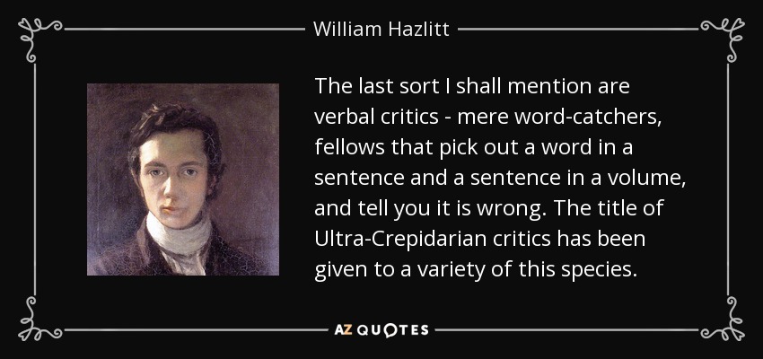 The last sort I shall mention are verbal critics - mere word-catchers, fellows that pick out a word in a sentence and a sentence in a volume, and tell you it is wrong. The title of Ultra-Crepidarian critics has been given to a variety of this species. - William Hazlitt
