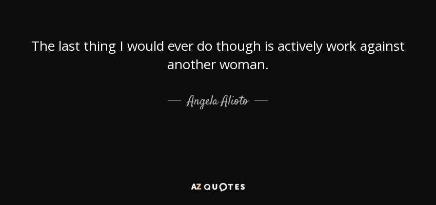 The last thing I would ever do though is actively work against another woman. - Angela Alioto