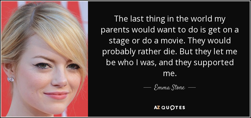 The last thing in the world my parents would want to do is get on a stage or do a movie. They would probably rather die. But they let me be who I was, and they supported me. - Emma Stone