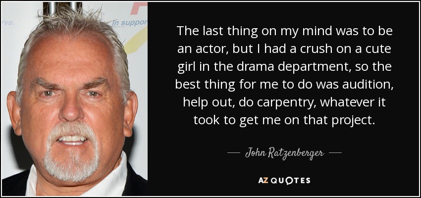 The last thing on my mind was to be an actor, but I had a crush on a cute girl in the drama department, so the best thing for me to do was audition, help out, do carpentry, whatever it took to get me on that project. - John Ratzenberger