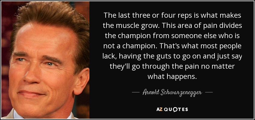 The last three or four reps is what makes the muscle grow. This area of pain divides the champion from someone else who is not a champion. That's what most people lack, having the guts to go on and just say they'll go through the pain no matter what happens. - Arnold Schwarzenegger