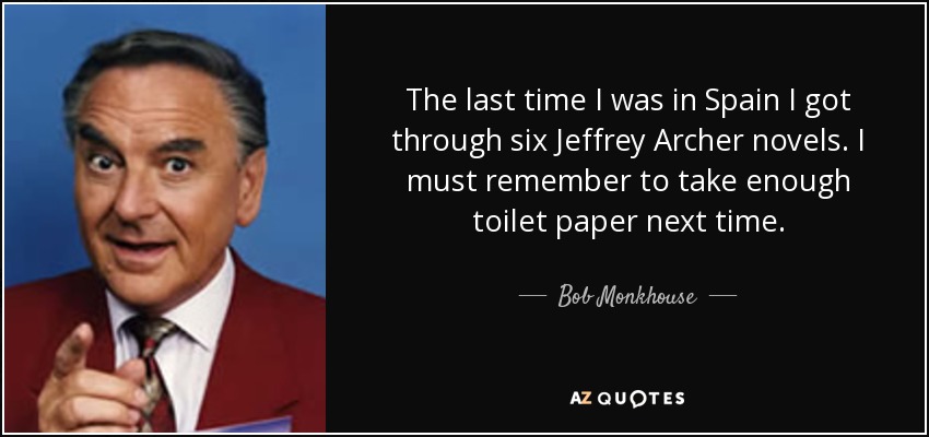 The last time I was in Spain I got through six Jeffrey Archer novels. I must remember to take enough toilet paper next time. - Bob Monkhouse