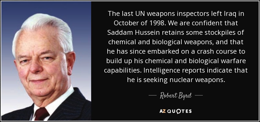 The last UN weapons inspectors left Iraq in October of 1998. We are confident that Saddam Hussein retains some stockpiles of chemical and biological weapons, and that he has since embarked on a crash course to build up his chemical and biological warfare capabilities. Intelligence reports indicate that he is seeking nuclear weapons. - Robert Byrd