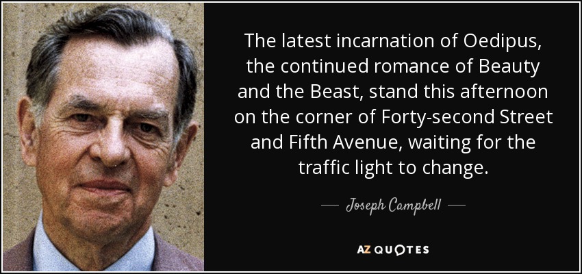 The latest incarnation of Oedipus, the continued romance of Beauty and the Beast, stand this afternoon on the corner of Forty-second Street and Fifth Avenue, waiting for the traffic light to change. - Joseph Campbell