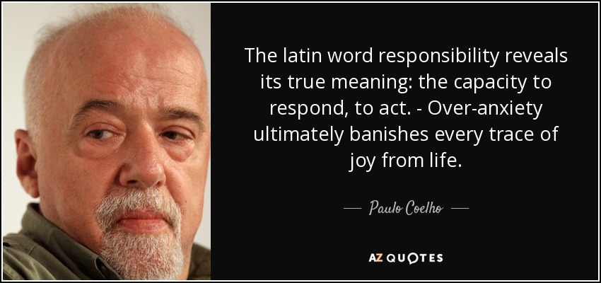 The latin word responsibility reveals its true meaning: the capacity to respond, to act. - Over-anxiety ultimately banishes every trace of joy from life. - Paulo Coelho