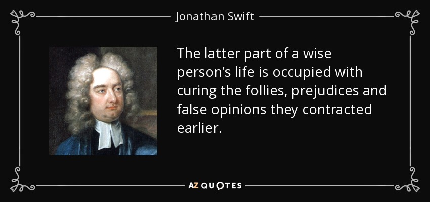 The latter part of a wise person's life is occupied with curing the follies, prejudices and false opinions they contracted earlier. - Jonathan Swift