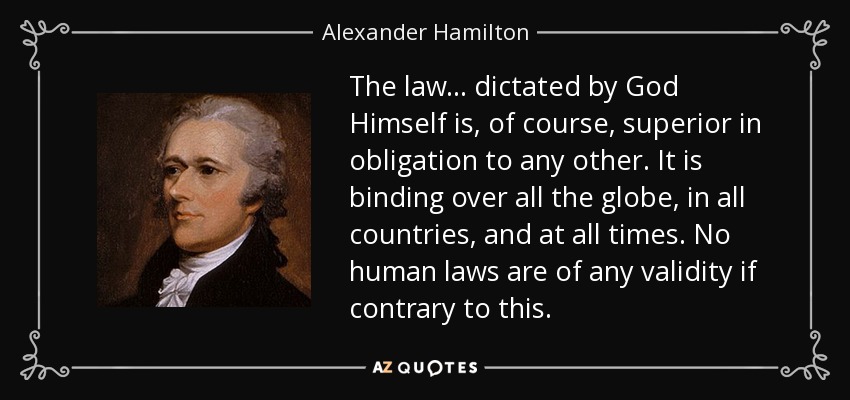 The law... dictated by God Himself is, of course, superior in obligation to any other. It is binding over all the globe, in all countries, and at all times. No human laws are of any validity if contrary to this. - Alexander Hamilton