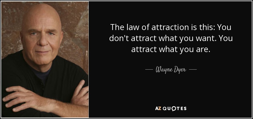 The law of attraction is this: You don't attract what you want. You attract what you are. - Wayne Dyer