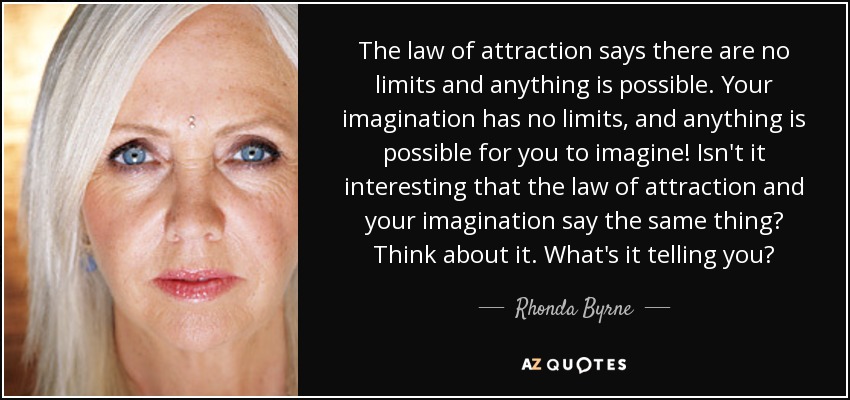The law of attraction says there are no limits and anything is possible. Your imagination has no limits, and anything is possible for you to imagine! Isn't it interesting that the law of attraction and your imagination say the same thing? Think about it. What's it telling you? - Rhonda Byrne