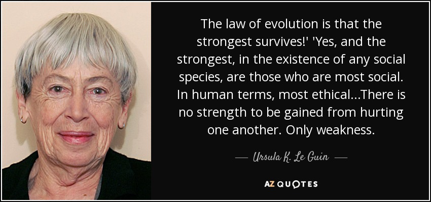 The law of evolution is that the strongest survives!' 'Yes, and the strongest, in the existence of any social species, are those who are most social. In human terms, most ethical...There is no strength to be gained from hurting one another. Only weakness. - Ursula K. Le Guin