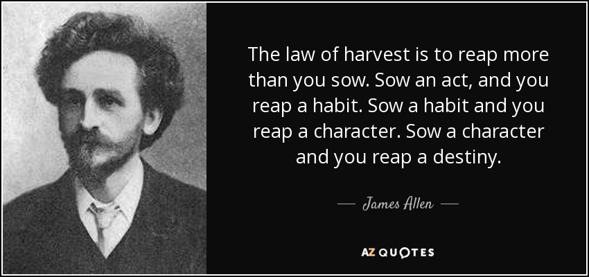 The law of harvest is to reap more than you sow. Sow an act, and you reap a habit. Sow a habit and you reap a character. Sow a character and you reap a destiny. - James Allen
