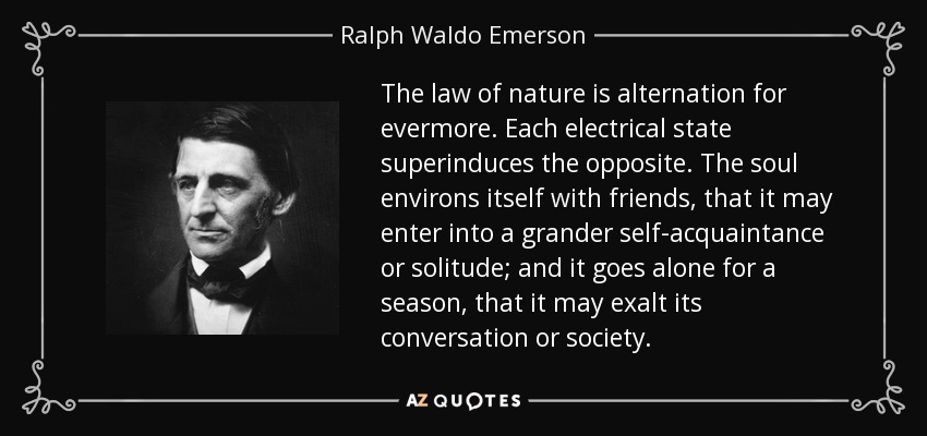 The law of nature is alternation for evermore. Each electrical state superinduces the opposite. The soul environs itself with friends, that it may enter into a grander self-acquaintance or solitude; and it goes alone for a season, that it may exalt its conversation or society. - Ralph Waldo Emerson