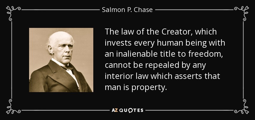 The law of the Creator, which invests every human being with an inalienable title to freedom, cannot be repealed by any interior law which asserts that man is property. - Salmon P. Chase