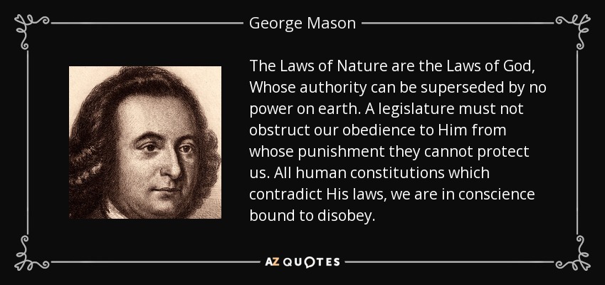 The Laws of Nature are the Laws of God, Whose authority can be superseded by no power on earth. A legislature must not obstruct our obedience to Him from whose punishment they cannot protect us. All human constitutions which contradict His laws, we are in conscience bound to disobey. - George Mason