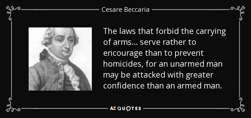 The laws that forbid the carrying of arms... serve rather to encourage than to prevent homicides, for an unarmed man may be attacked with greater confidence than an armed man. - Cesare Beccaria